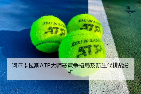 阿尔卡拉斯ATP大师赛竞争格局及新生代挑战分析 - 6tsports